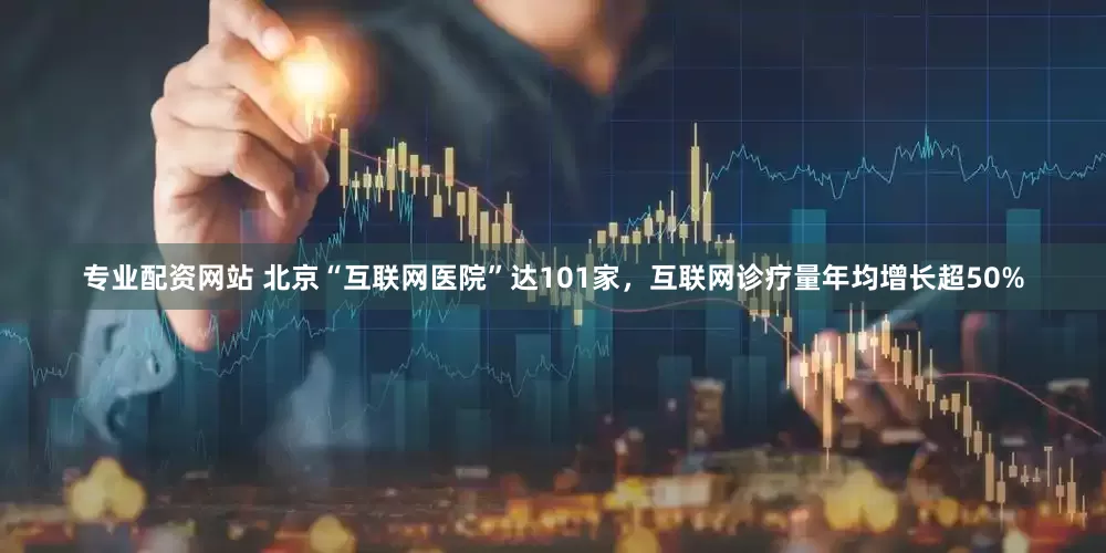 专业配资网站 北京“互联网医院”达101家，互联网诊疗量年均增长超50%