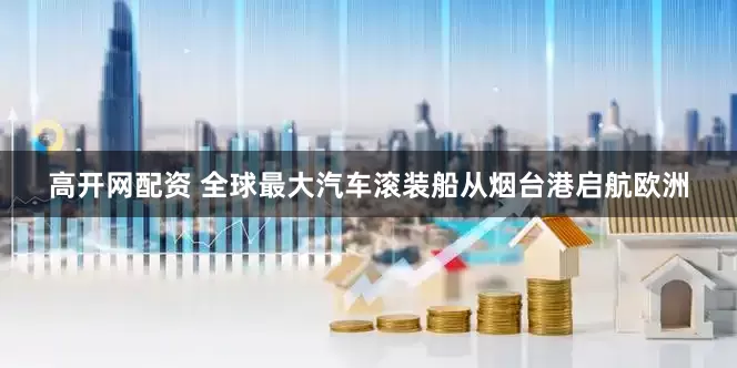 高开网配资 全球最大汽车滚装船从烟台港启航欧洲