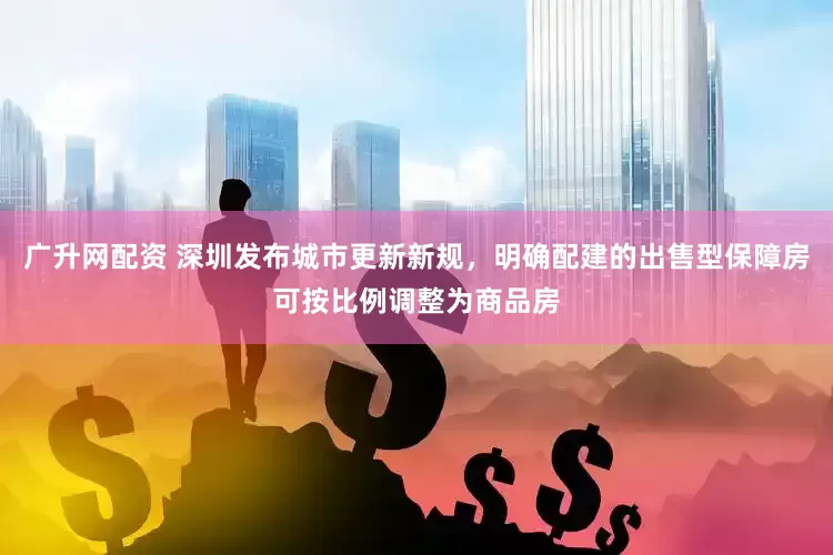 广升网配资 深圳发布城市更新新规，明确配建的出售型保障房可按比例调整为商品房