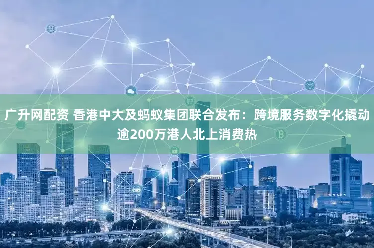广升网配资 香港中大及蚂蚁集团联合发布：跨境服务数字化撬动逾200万港人北上消费热