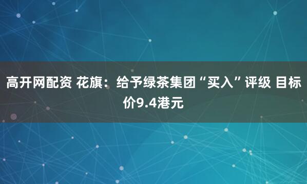 高开网配资 花旗：给予绿茶集团“买入”评级 目标价9.4港元