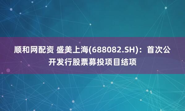顺和网配资 盛美上海(688082.SH)：首次公开发行股票募投项目结项