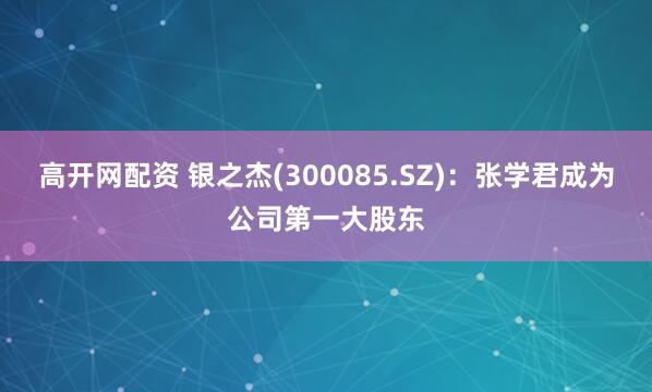 高开网配资 银之杰(300085.SZ)：张学君成为公司第一大股东