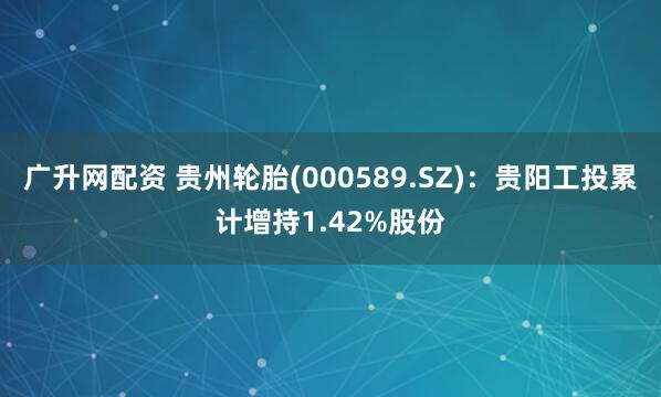 广升网配资 贵州轮胎(000589.SZ)：贵阳工投累计增持1.42%股份