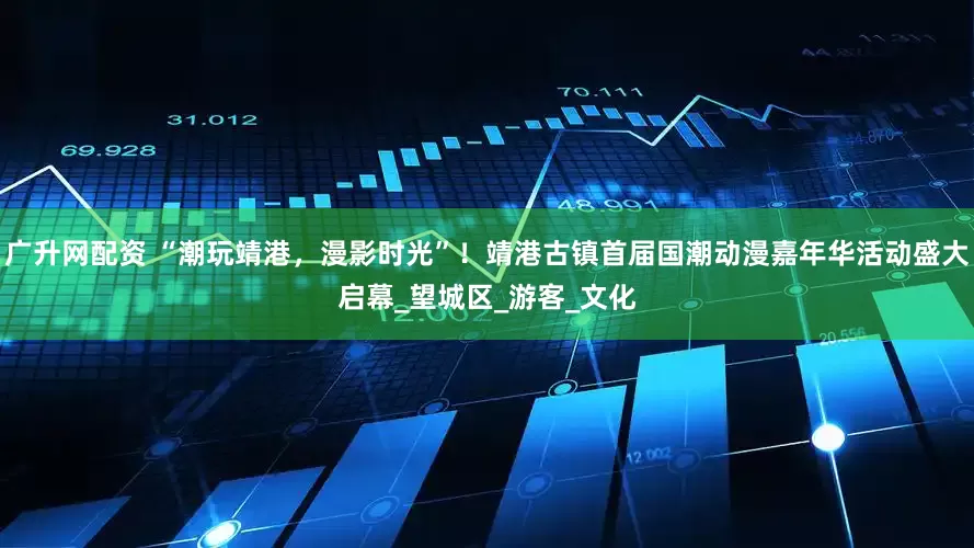广升网配资 “潮玩靖港，漫影时光”！靖港古镇首届国潮动漫嘉年华活动盛大启幕_望城区_游客_文化