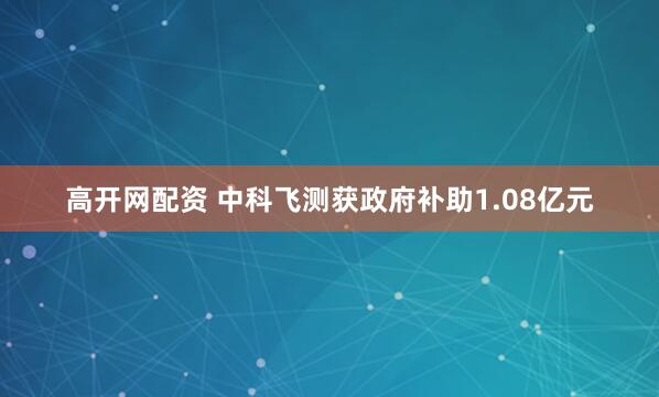 高开网配资 中科飞测获政府补助1.08亿元