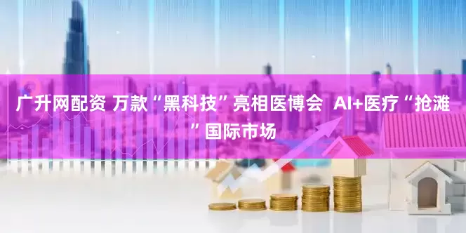 广升网配资 万款“黑科技”亮相医博会  AI+医疗“抢滩”国际市场