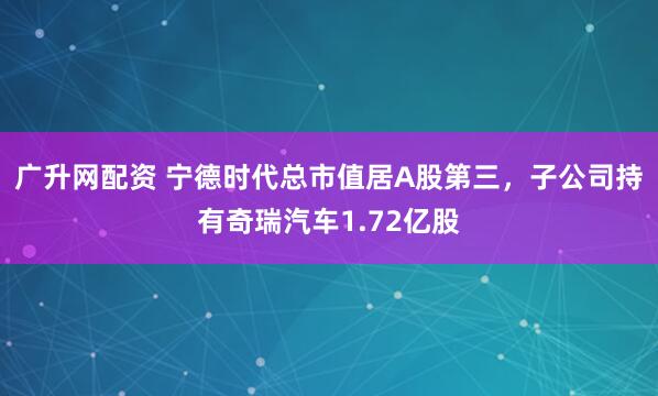广升网配资 宁德时代总市值居A股第三，子公司持有奇瑞汽车1.72亿股
