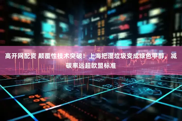 高开网配资 颠覆性技术突破！上海把湿垃圾变成绿色甲醇，减碳率远超欧盟标准