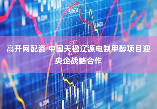 高开网配资 中国天楹辽源电制甲醇项目迎央企战略合作
