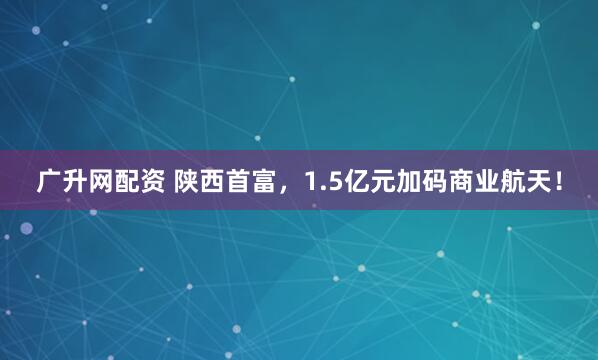 广升网配资 陕西首富，1.5亿元加码商业航天！