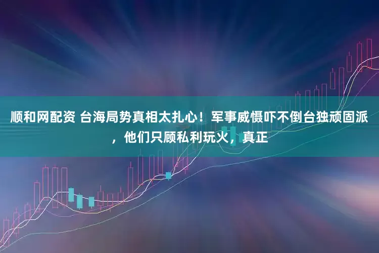 顺和网配资 台海局势真相太扎心！军事威慑吓不倒台独顽固派，他们只顾私利玩火，真正