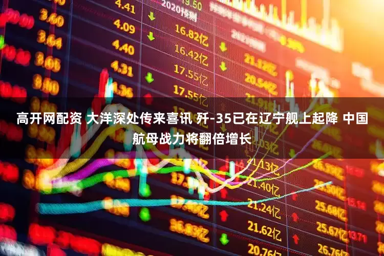 高开网配资 大洋深处传来喜讯 歼-35已在辽宁舰上起降 中国航母战力将翻倍增长